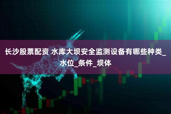 长沙股票配资 水库大坝安全监测设备有哪些种类_水位_条件_坝体