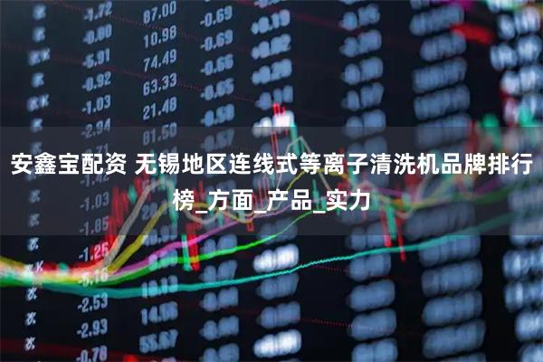安鑫宝配资 无锡地区连线式等离子清洗机品牌排行榜_方面_产品_实力