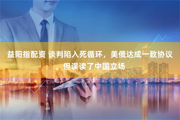 益阳指配资 谈判陷入死循环，美俄达成一致协议，但误读了中国立场