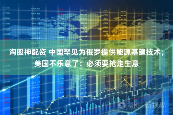 淘股神配资 中国罕见为俄罗提供能源基建技术，美国不乐意了：必须要抢走生意
