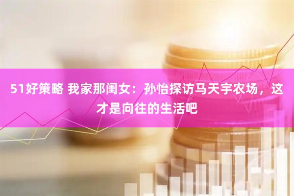 51好策略 我家那闺女：孙怡探访马天宇农场，这才是向往的生活吧