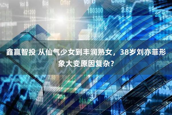 鑫赢智投 从仙气少女到丰润熟女，38岁刘亦菲形象大变原因复杂？