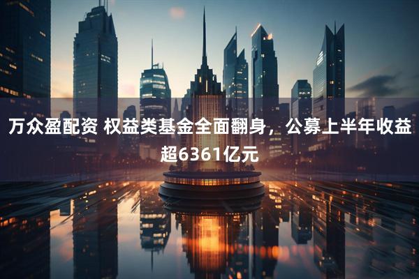 万众盈配资 权益类基金全面翻身，公募上半年收益超6361亿元
