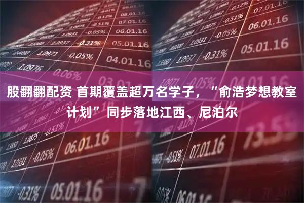 股翻翻配资 首期覆盖超万名学子，“俞浩梦想教室计划” 同步落地江西、尼泊尔