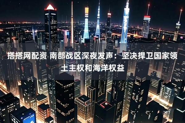 搭搭网配资 南部战区深夜发声：坚决捍卫国家领土主权和海洋权益
