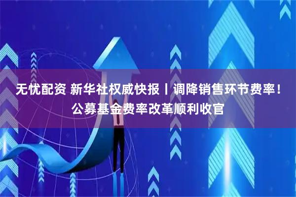 无忧配资 新华社权威快报丨调降销售环节费率！公募基金费率改革顺利收官