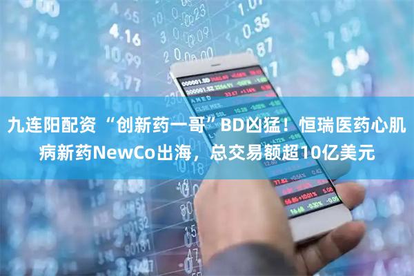 九连阳配资 “创新药一哥”BD凶猛！恒瑞医药心肌病新药NewCo出海，总交易额超10亿美元