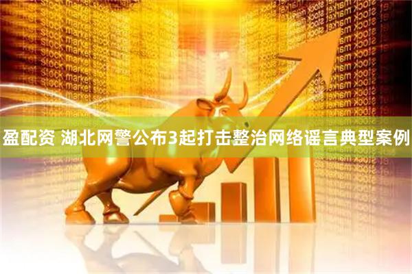 盈配资 湖北网警公布3起打击整治网络谣言典型案例
