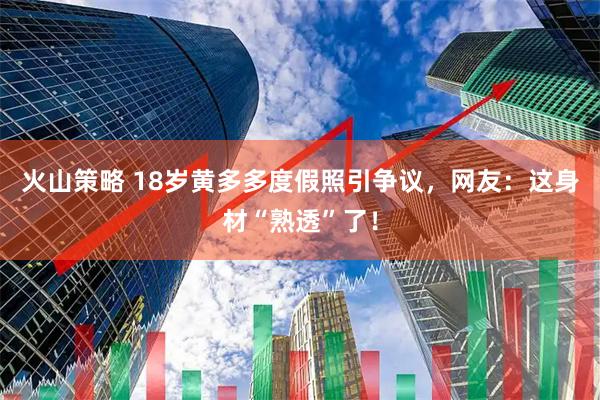 火山策略 18岁黄多多度假照引争议，网友：这身材“熟透”了！