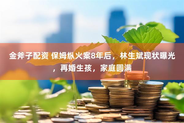 金斧子配资 保姆纵火案8年后，林生斌现状曝光，再婚生孩，家庭圆满