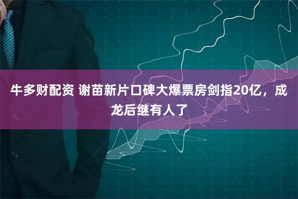 牛多财配资 谢苗新片口碑大爆票房剑指20亿，成龙后继有人了