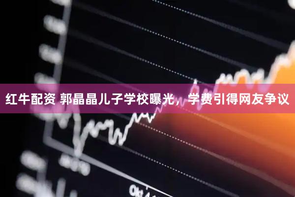红牛配资 郭晶晶儿子学校曝光，学费引得网友争议