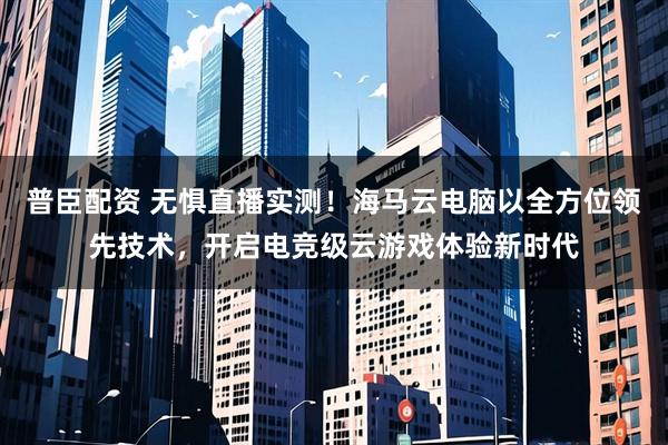 普臣配资 无惧直播实测！海马云电脑以全方位领先技术，开启电竞级云游戏体验新时代