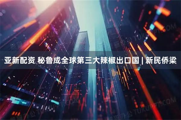 亚新配资 秘鲁成全球第三大辣椒出口国 | 新民侨梁