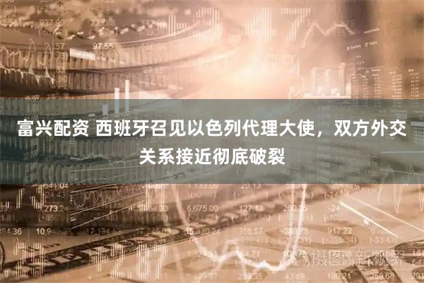 富兴配资 西班牙召见以色列代理大使，双方外交关系接近彻底破裂