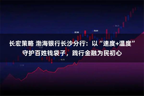 长宏策略 渤海银行长沙分行：以“速度+温度”守护百姓钱袋子，践行金融为民初心