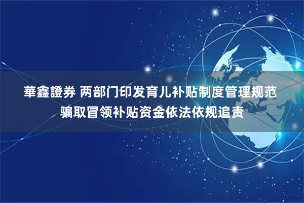 華鑫證券 两部门印发育儿补贴制度管理规范 骗取冒领补贴资金依法依规追责