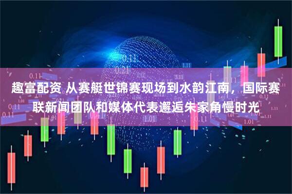 趣富配资 从赛艇世锦赛现场到水韵江南，国际赛联新闻团队和媒体代表邂逅朱家角慢时光
