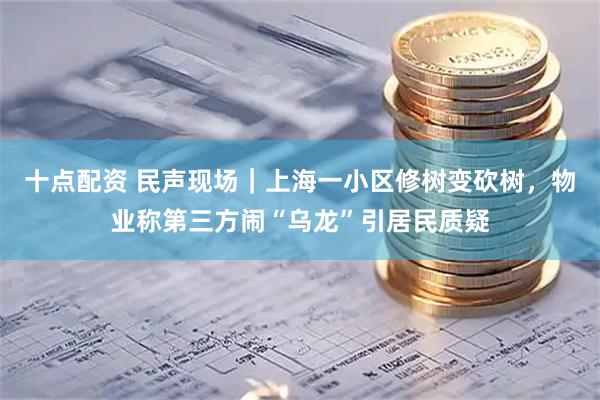 十点配资 民声现场｜上海一小区修树变砍树，物业称第三方闹“乌龙”引居民质疑