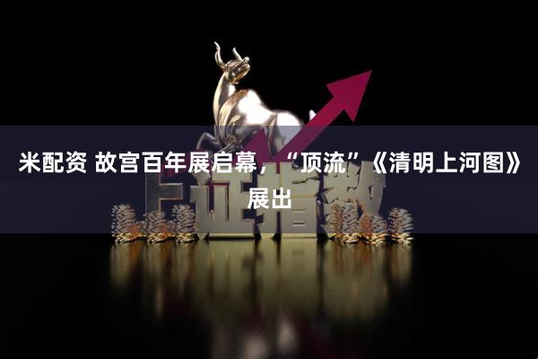 米配资 故宫百年展启幕，“顶流”《清明上河图》展出