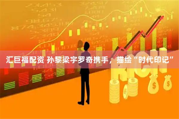 汇巨福配资 孙黎梁宇罗奇携手，描绘“时代印记”