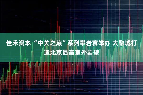 佳禾资本 “中关之巅”系列攀岩赛举办 大融城打造北京最高室外岩壁