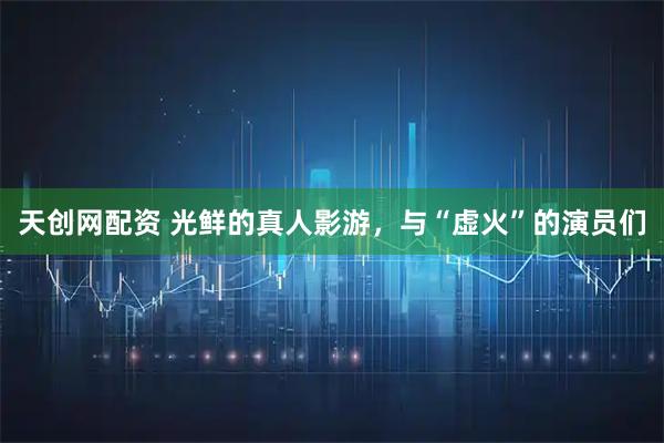天创网配资 光鲜的真人影游，与“虚火”的演员们