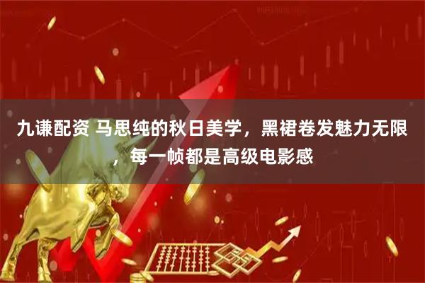 九谦配资 马思纯的秋日美学，黑裙卷发魅力无限，每一帧都是高级电影感