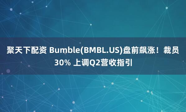 聚天下配资 Bumble(BMBL.US)盘前飙涨！裁员30% 上调Q2营收指引