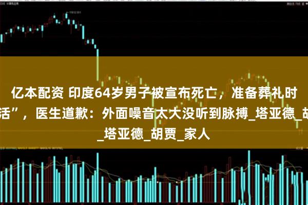 亿本配资 印度64岁男子被宣布死亡，准备葬礼时竟然“复活”，医生道歉：外面噪音太大没听到脉搏_塔亚德_胡贾_家人