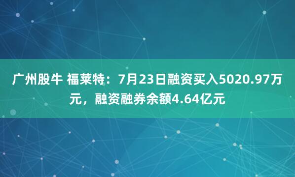 广州股牛 福莱特:7月23日融资买入5020.97万元,融资融券余额4.64亿元