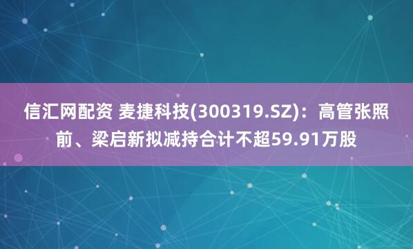 信汇网配资 麦捷科技(300319.SZ):高管张照前、梁启新拟减持合计不超59.91万股