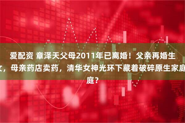 爱配资 章泽天父母2011年已离婚！父亲再婚生女，母亲药店卖药，清华女神光环下藏着破碎原生家庭？