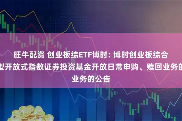 旺牛配资 创业板综ETF博时: 博时创业板综合交易型开放式指数证券投资基金开放日常申购、赎回业务的公告