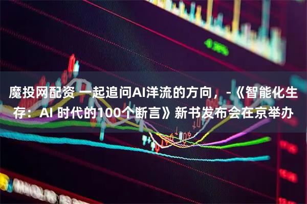魔投网配资 一起追问AI洋流的方向，­《智能化生存：AI 时代的100个断言》新书发布会在京举办