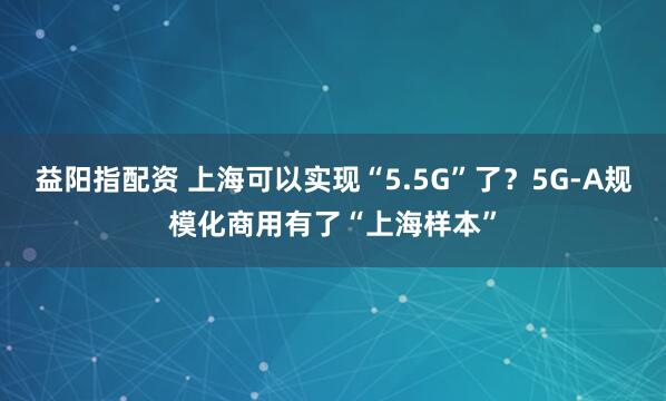 益阳指配资 上海可以实现“5.5G”了？5G-A规模化商用有了“上海样本”